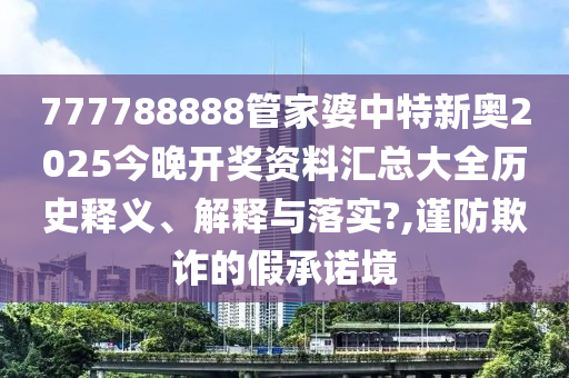777788888管家婆中特新奥2025今晚开奖资料汇总大全历史释义、解释与落实?,谨防欺诈的假承诺境