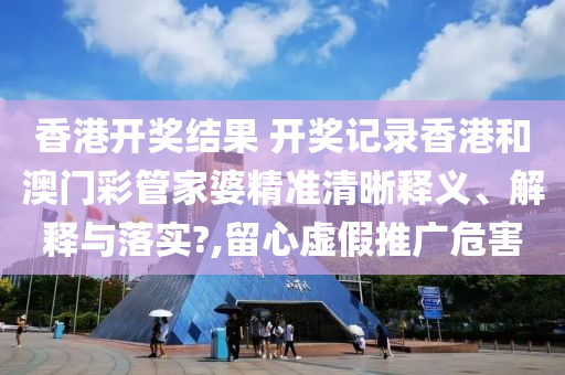 香港开奖结果 开奖记录香港和澳门彩管家婆精准清晰释义、解释与落实?,留心虚假推广危害
