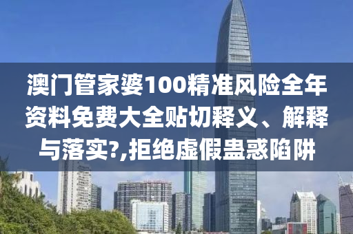 澳门管家婆100精准风险全年资料免费大全贴切释义、解释与落实?,拒绝虚假蛊惑陷阱