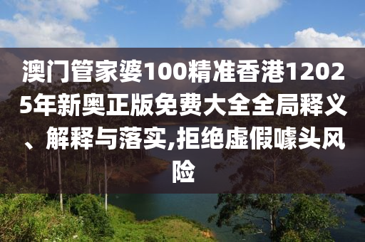 澳门管家婆100精准香港12025年新奥正版免费大全全局释义、解释与落实,拒绝虚假噱头风险