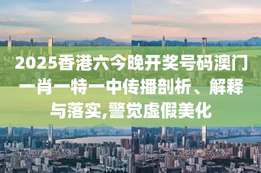 2025香港六今晚开奖号码澳门一肖一特一中传播剖析、解释与落实,警觉虚假美化