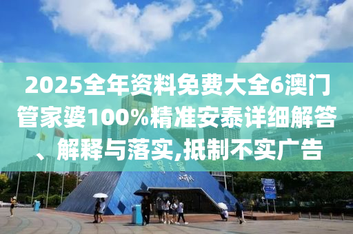 2025全年资料免费大全6澳门管家婆100%精准安泰详细解答、解释与落实,抵制不实广告