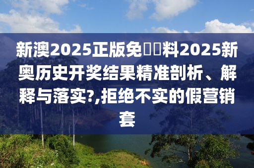 新澳2025正版免費資料2025新奥历史开奖结果精准剖析、解释与落实?,拒绝不实的假营销套