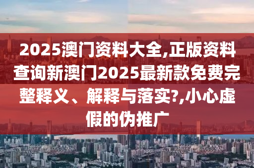 2025澳门资料大全,正版资料查询新澳门2025最新款免费完整释义、解释与落实?,小心虚假的伪推广