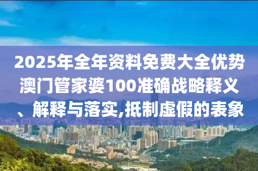 2025年全年资料免费大全优势澳门管家婆100准确战略释义、解释与落实,抵制虚假的表象