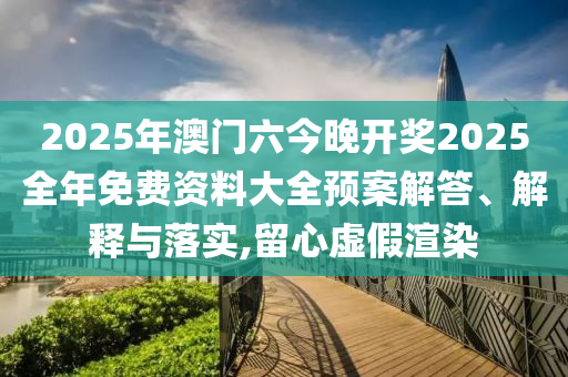 2025年澳门六今晚开奖2025全年免费资料大全预案解答、解释与落实,留心虚假渲染