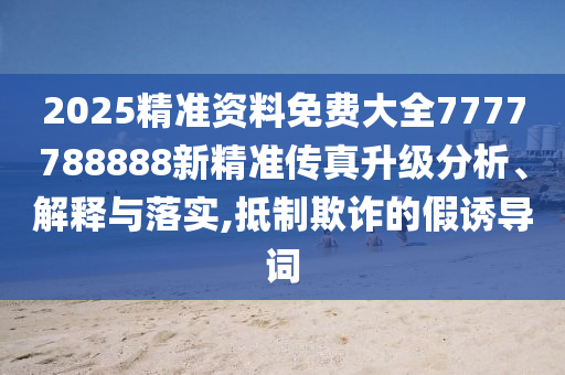 2025精准资料免费大全7777788888新精准传真升级分析、解释与落实,抵制欺诈的假诱导词