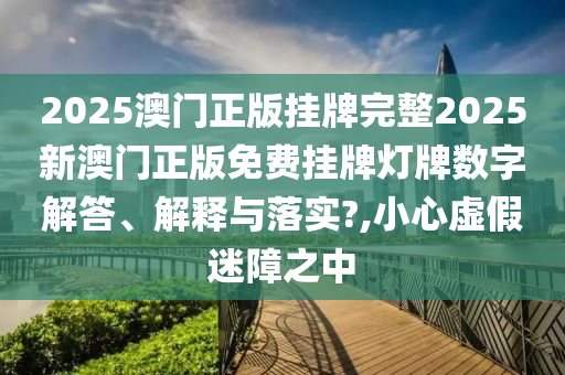 2025澳门正版挂牌完整2025新澳门正版免费挂牌灯牌数字解答、解释与落实?,小心虚假迷障之中