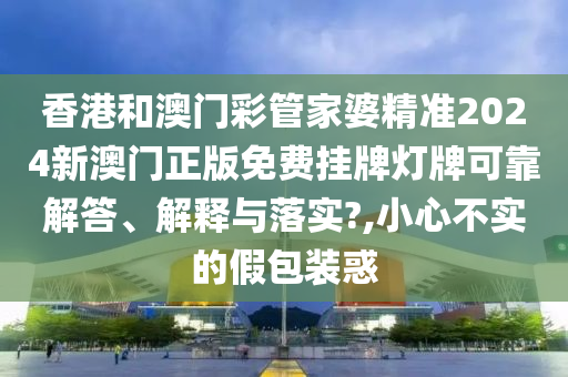 香港和澳门彩管家婆精准2024新澳门正版免费挂牌灯牌可靠解答、解释与落实?,小心不实的假包装惑