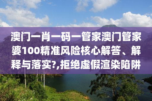 澳门一肖一码一管家澳门管家婆100精准风险核心解答、解释与落实?,拒绝虚假渲染陷阱
