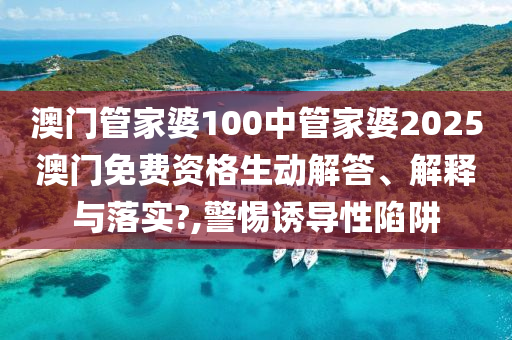 澳门管家婆100中管家婆2025澳门免费资格生动解答、解释与落实?,警惕诱导性陷阱