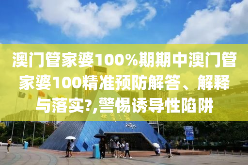 澳门管家婆100%期期中澳门管家婆100精准预防解答、解释与落实?,警惕诱导性陷阱