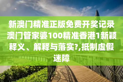 新澳门精准正版免费开奖记录澳门管家婆100精准香港1新颖释义、解释与落实?,抵制虚假迷障