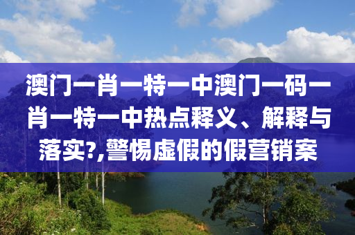 澳门一肖一特一中澳门一码一肖一特一中热点释义、解释与落实?,警惕虚假的假营销案