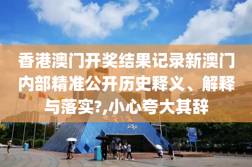 香港澳门开奖结果记录新澳门内部精准公开历史释义、解释与落实?,小心夸大其辞