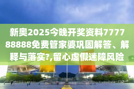 新奥2025今晚开奖资料777788888免费管家婆巩固解答、解释与落实?,留心虚假迷障风险