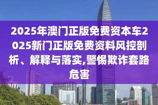 2025年澳门正版免费资本车2025新门正版免费资料风控剖析、解释与落实,警惕欺诈套路危害