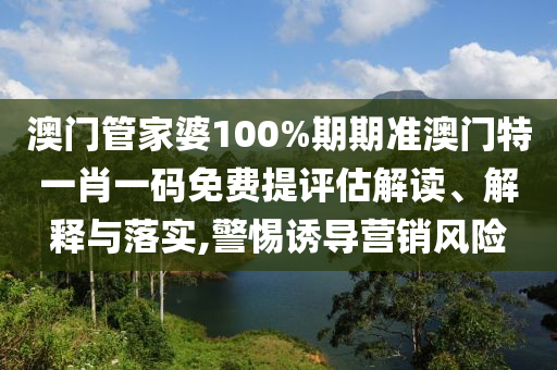 澳门管家婆100%期期准澳门特一肖一码免费提评估解读、解释与落实,警惕诱导营销风险