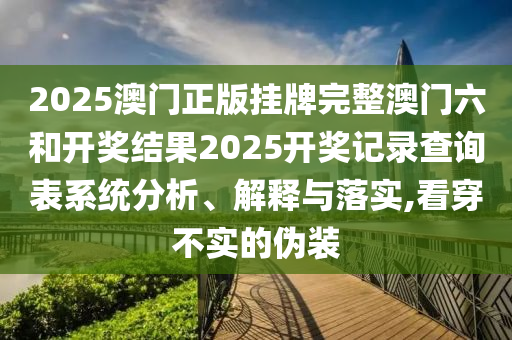 2025澳门正版挂牌完整澳门六和开奖结果2025开奖记录查询表系统分析、解释与落实,看穿不实的伪装