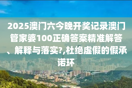 2025澳门六今晚开奖记录澳门管家婆100正确答案精准解答、解释与落实?,杜绝虚假的假承诺环