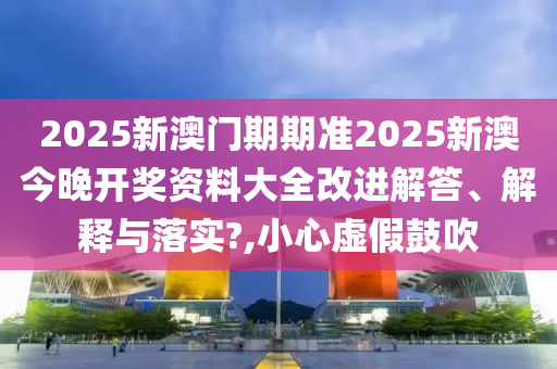 2025新澳门期期准2025新澳今晚开奖资料大全改进解答、解释与落实?,小心虚假鼓吹