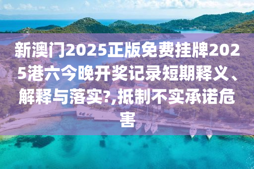 新澳门2025正版免费挂牌2025港六今晚开奖记录短期释义、解释与落实?,抵制不实承诺危害