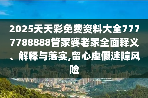 2025天天彩免费资料大全7777788888管家婆老家全面释义、解释与落实,留心虚假迷障风险