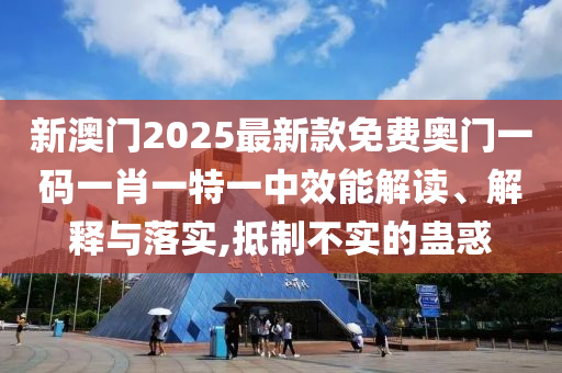 新澳门2025最新款免费奥门一码一肖一特一中效能解读、解释与落实,抵制不实的蛊惑