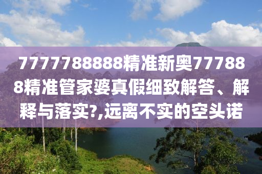 7777788888精准新奥777888精准管家婆真假细致解答、解释与落实?,远离不实的空头诺