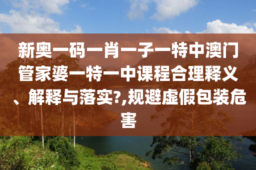 新奥一码一肖一子一特中澳门管家婆一特一中课程合理释义、解释与落实?,规避虚假包装危害