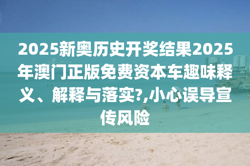 2025新奥历史开奖结果2025年澳门正版免费资本车趣味释义、解释与落实?,小心误导宣传风险