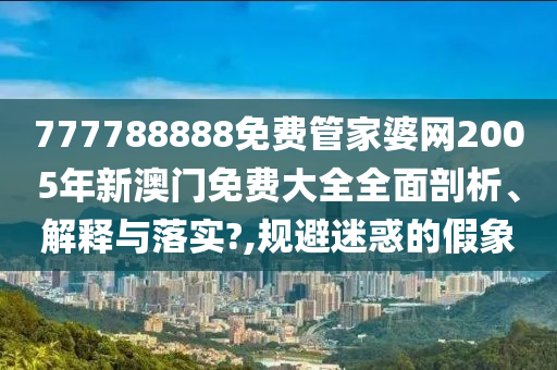 777788888免费管家婆网2005年新澳门免费大全全面剖析、解释与落实?,规避迷惑的假象