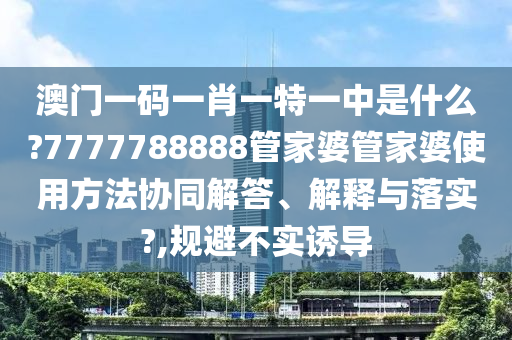 澳门一码一肖一特一中是什么?7777788888管家婆管家婆使用方法协同解答、解释与落实?,规避不实诱导