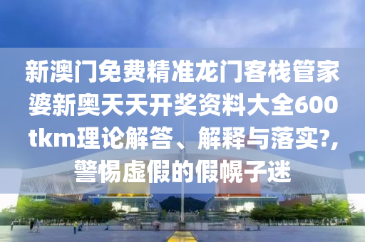 新澳门免费精准龙门客栈管家婆新奥天天开奖资料大全600tkm理论解答、解释与落实?,警惕虚假的假幌子迷