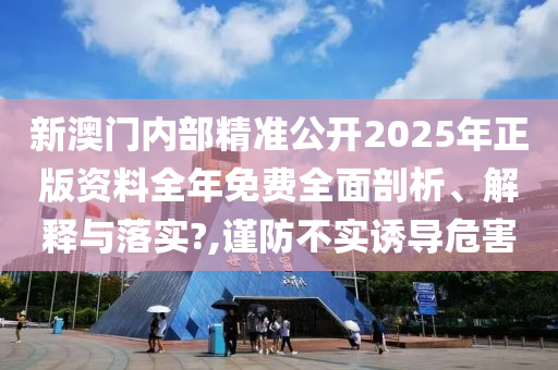 新澳门内部精准公开2025年正版资料全年免费全面剖析、解释与落实?,谨防不实诱导危害