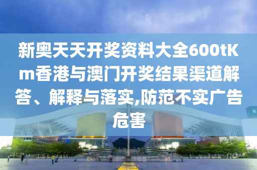 新奥天天开奖资料大全600tKm香港与澳门开奖结果渠道解答、解释与落实,防范不实广告危害
