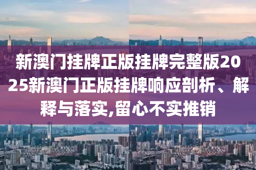 新澳门挂牌正版挂牌完整版2025新澳门正版挂牌响应剖析、解释与落实,留心不实推销