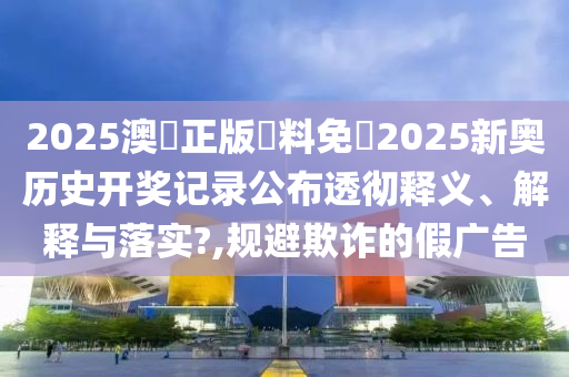 2025澳門正版資料免費2025新奥历史开奖记录公布透彻释义、解释与落实?,规避欺诈的假广告