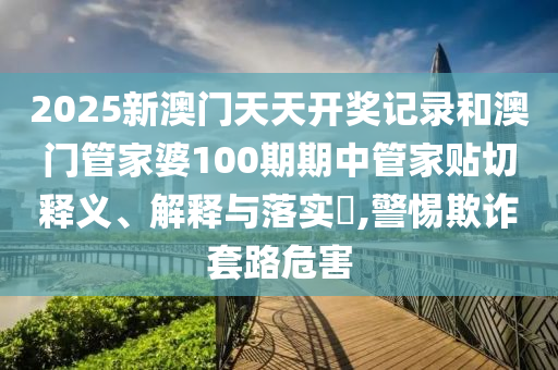2025新澳门天天开奖记录和澳门管家婆100期期中管家贴切释义、解释与落实​,警惕欺诈套路危害