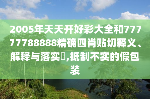 2005年天天开好彩大全和77777788888精确四肖贴切释义、解释与落实​,抵制不实的假包装