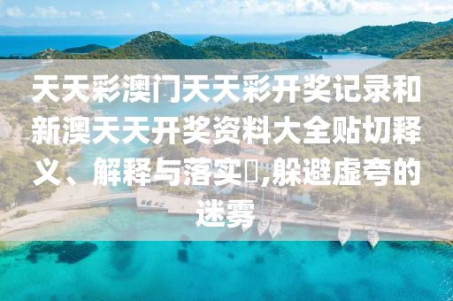 天天彩澳门天天彩开奖记录和新澳天天开奖资料大全贴切释义、解释与落实​,躲避虚夸的迷雾