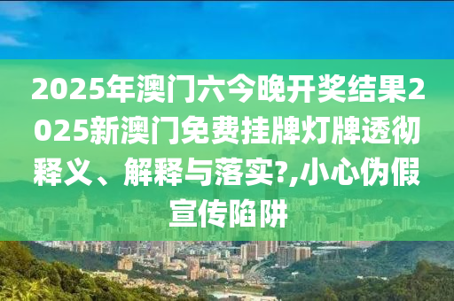 2025年澳门六今晚开奖结果2025新澳门免费挂牌灯牌透彻释义、解释与落实?,小心伪假宣传陷阱