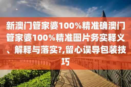 新澳门管家婆100%精准确澳门管家婆100%精准图片务实释义、解释与落实?,留心误导包装技巧