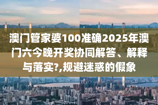澳门管家婆100准确2025年澳门六今晚开奖协同解答、解释与落实?,规避迷惑的假象