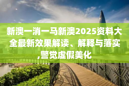 新澳一消一马新澳2025资料大全最新效果解读、解释与落实,警觉虚假美化