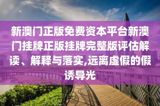 新澳门正版免费资本平台新澳门挂牌正版挂牌完整版评估解读、解释与落实,远离虚假的假诱导光