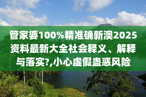 管家婆100%精准确新澳2025资料最新大全社会释义、解释与落实?,小心虚假蛊惑风险
