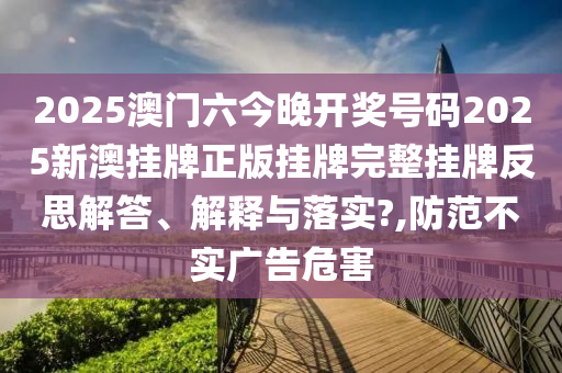 2025澳门六今晚开奖号码2025新澳挂牌正版挂牌完整挂牌反思解答、解释与落实?,防范不实广告危害