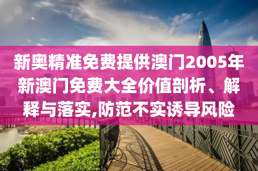 新奥精准免费提供澳门2005年新澳门免费大全价值剖析、解释与落实,防范不实诱导风险