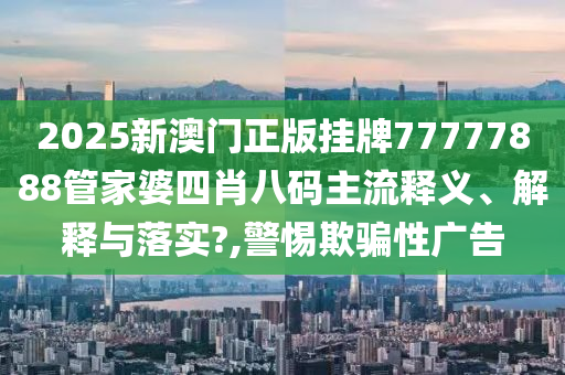 2025新澳门正版挂牌77777888管家婆四肖八码主流释义、解释与落实?,警惕欺骗性广告